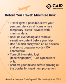 Before You Travel: Minimize Risk Travel light: If possible, leave your personal devices at home or use temporary “clean” devices with minimal data. Back up everything and remove sensitive content before your trip. Use full-disk encryption on all devices and set strong passwords (15+ characters). Turn off biometric login (face/fingerprint)—use a password only. Shut off your device before arriving at the border for maximum protection.