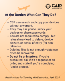At the Border: What Can They Do? CBP can search and copy your devices without a warrant. They may ask you to unlock your devices or share passwords. You are not required to comply—but refusal may lead to delays, device seizure, or denial of entry (for non-citizens). Deleting files is not enough—data can often be recovered. Do not lie or interfere. If you're pressured, ask if it's a request or an order, and state if you're complying “under protest.”