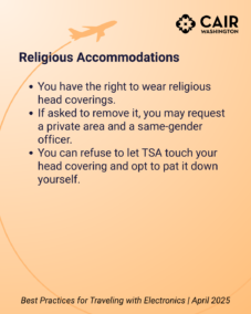 Religious Accommodations You have the right to wear religious head coverings. If asked to remove it, you may request a private area and a same-gender officer. You can refuse to let TSA touch your head covering and opt to pat it down yourself.