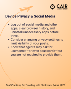 Device Privacy & Social Media Log out of apps, clear browser history, and uninstall unnecessary apps before travel. Consider changing privacy settings to limit visibility of your posts. Know that agents may ask for usernames—or even passwords—but you are not required to provide them.