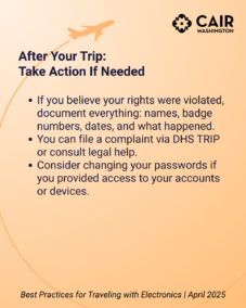 After Your Trip: Take Action If Needed If you believe your rights were violated, document everything: names, badge numbers, dates, and what happened. You can file a complaint via DHS TRIP or consult legal help. Consider changing your passwords if you provided access to your accounts or devices.